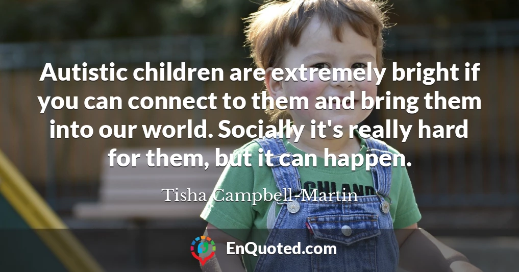 Autistic children are extremely bright if you can connect to them and bring them into our world. Socially it's really hard for them, but it can happen.