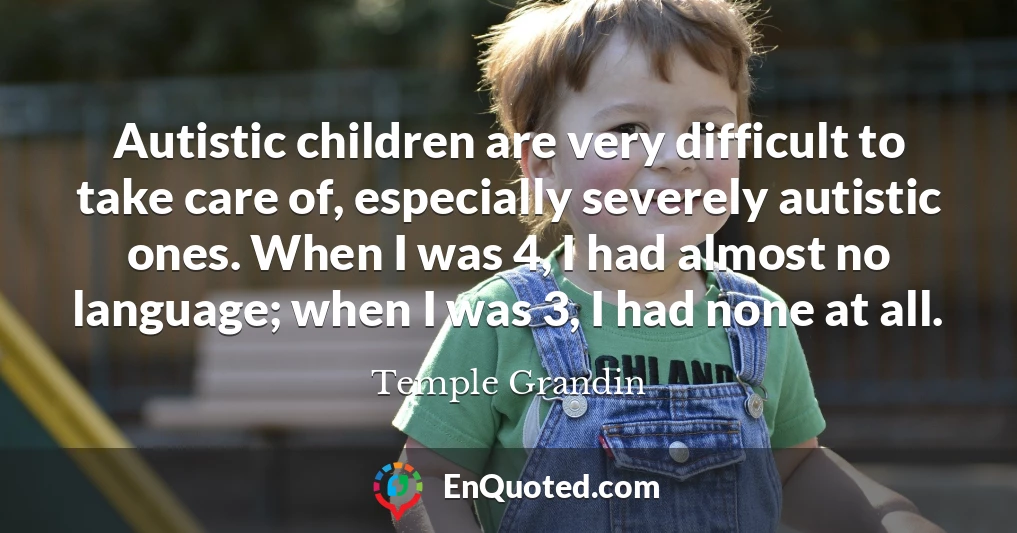 Autistic children are very difficult to take care of, especially severely autistic ones. When I was 4, I had almost no language; when I was 3, I had none at all.