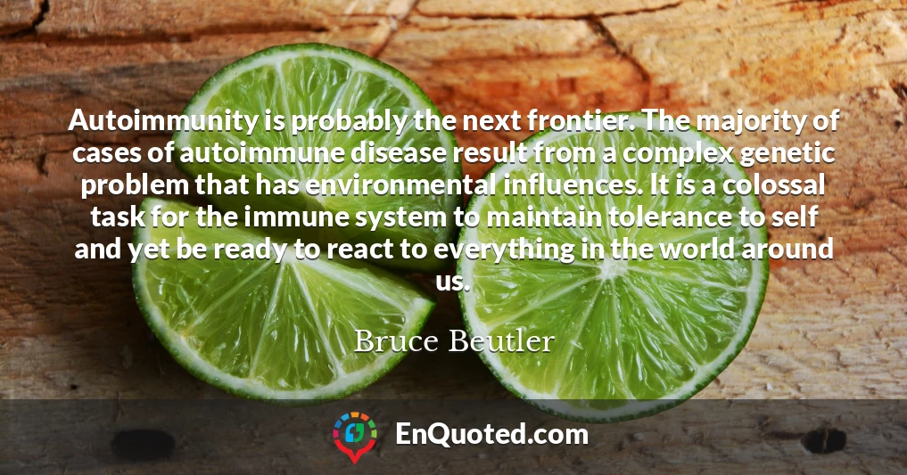 Autoimmunity is probably the next frontier. The majority of cases of autoimmune disease result from a complex genetic problem that has environmental influences. It is a colossal task for the immune system to maintain tolerance to self and yet be ready to react to everything in the world around us.