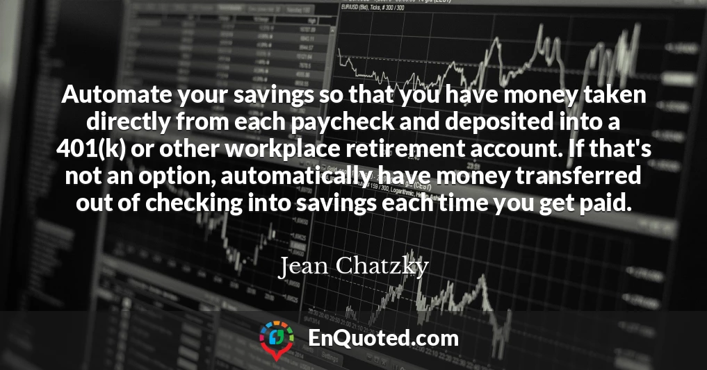 Automate your savings so that you have money taken directly from each paycheck and deposited into a 401(k) or other workplace retirement account. If that's not an option, automatically have money transferred out of checking into savings each time you get paid.