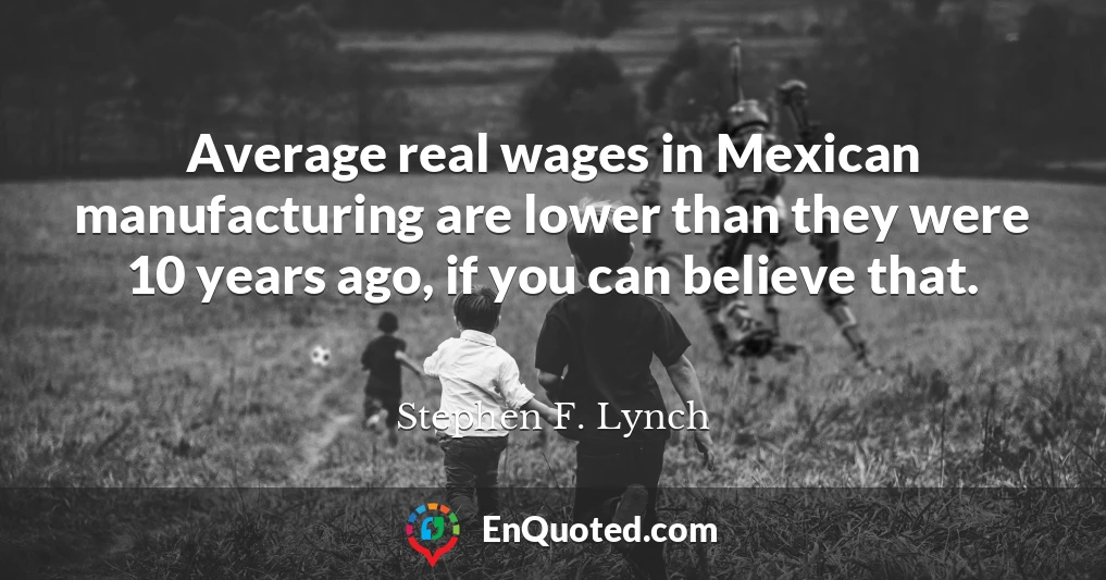 Average real wages in Mexican manufacturing are lower than they were 10 years ago, if you can believe that.
