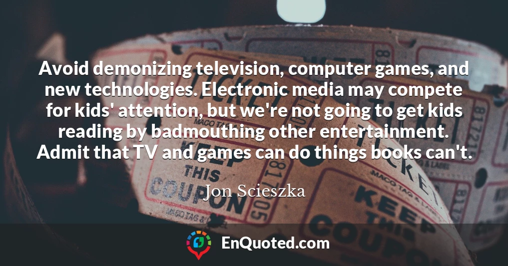 Avoid demonizing television, computer games, and new technologies. Electronic media may compete for kids' attention, but we're not going to get kids reading by badmouthing other entertainment. Admit that TV and games can do things books can't.