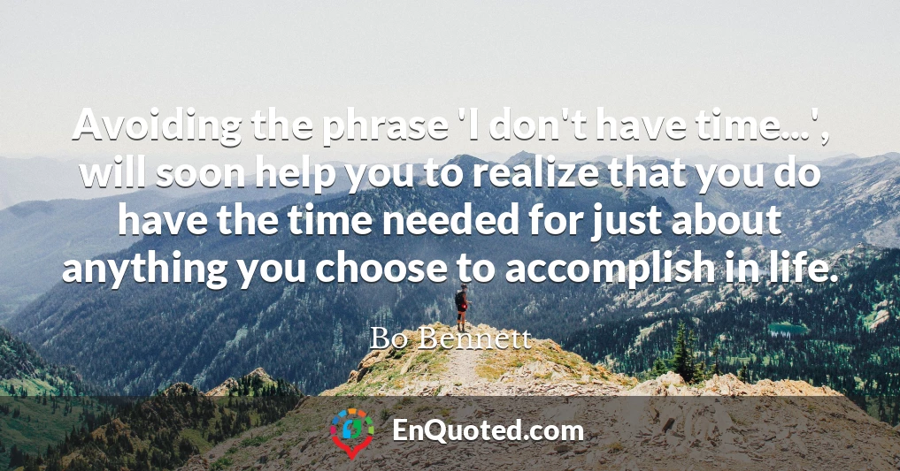 Avoiding the phrase 'I don't have time...', will soon help you to realize that you do have the time needed for just about anything you choose to accomplish in life.