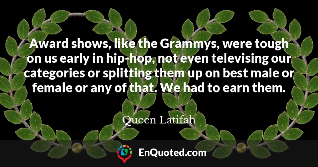 Award shows, like the Grammys, were tough on us early in hip-hop, not even televising our categories or splitting them up on best male or female or any of that. We had to earn them.