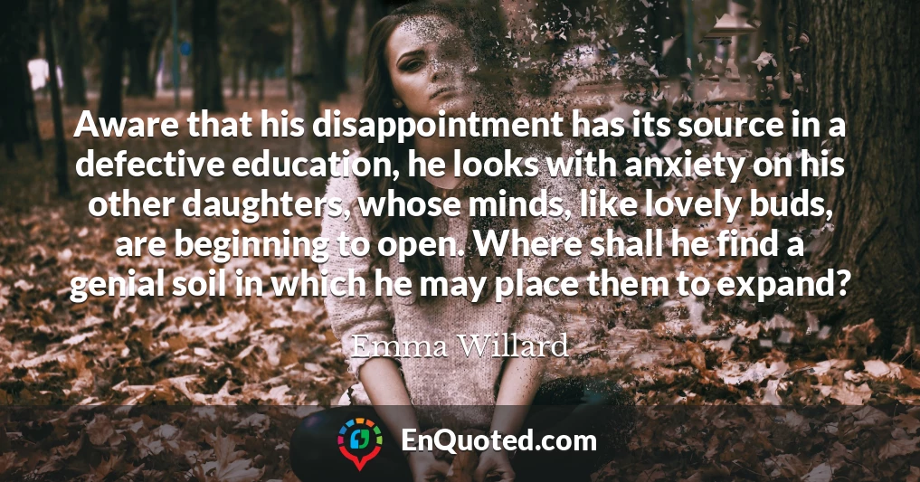 Aware that his disappointment has its source in a defective education, he looks with anxiety on his other daughters, whose minds, like lovely buds, are beginning to open. Where shall he find a genial soil in which he may place them to expand?