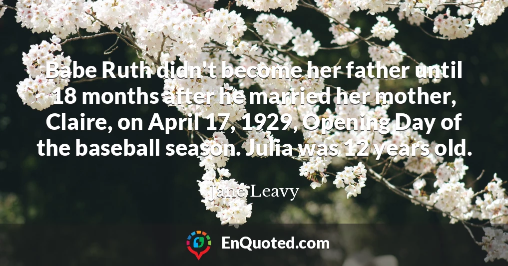 Babe Ruth didn't become her father until 18 months after he married her mother, Claire, on April 17, 1929, Opening Day of the baseball season. Julia was 12 years old.