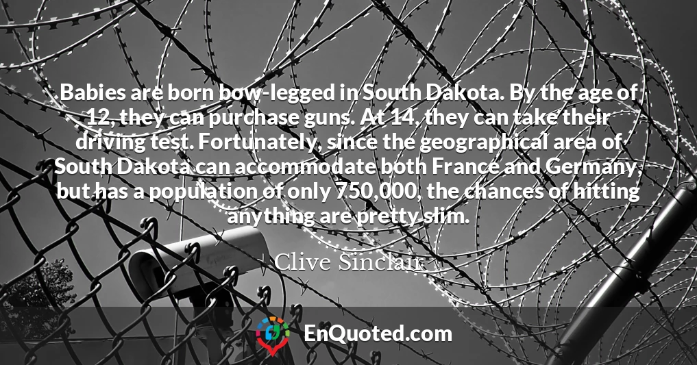 Babies are born bow-legged in South Dakota. By the age of 12, they can purchase guns. At 14, they can take their driving test. Fortunately, since the geographical area of South Dakota can accommodate both France and Germany, but has a population of only 750,000, the chances of hitting anything are pretty slim.