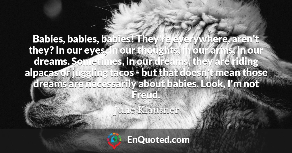 Babies, babies, babies! They're everywhere, aren't they? In our eyes, in our thoughts, in our arms, in our dreams. Sometimes, in our dreams, they are riding alpacas or juggling tacos - but that doesn't mean those dreams are necessarily about babies. Look, I'm not Freud.