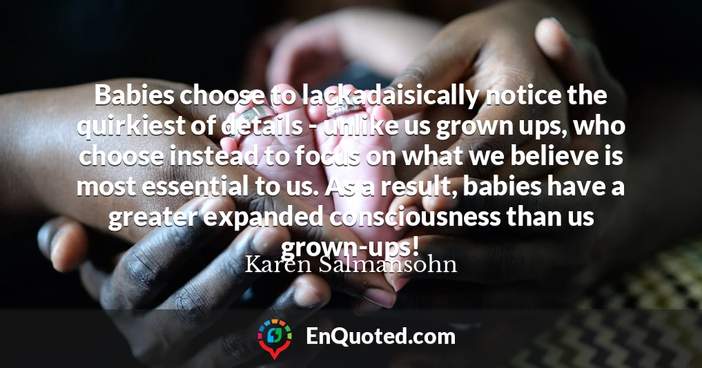 Babies choose to lackadaisically notice the quirkiest of details - unlike us grown ups, who choose instead to focus on what we believe is most essential to us. As a result, babies have a greater expanded consciousness than us grown-ups!