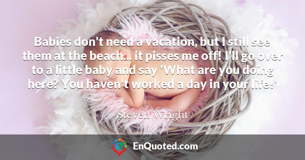 Babies don't need a vacation, but I still see them at the beach... it pisses me off! I'll go over to a little baby and say 'What are you doing here? You haven't worked a day in your life!'