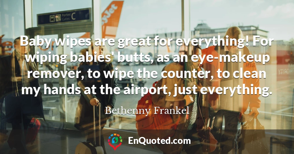 Baby wipes are great for everything! For wiping babies' butts, as an eye-makeup remover, to wipe the counter, to clean my hands at the airport, just everything.