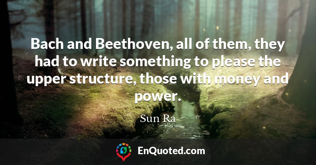 Bach and Beethoven, all of them, they had to write something to please the upper structure, those with money and power.