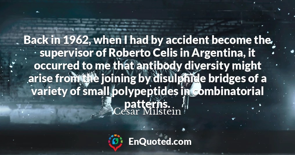 Back in 1962, when I had by accident become the supervisor of Roberto Celis in Argentina, it occurred to me that antibody diversity might arise from the joining by disulphide bridges of a variety of small polypeptides in combinatorial patterns.