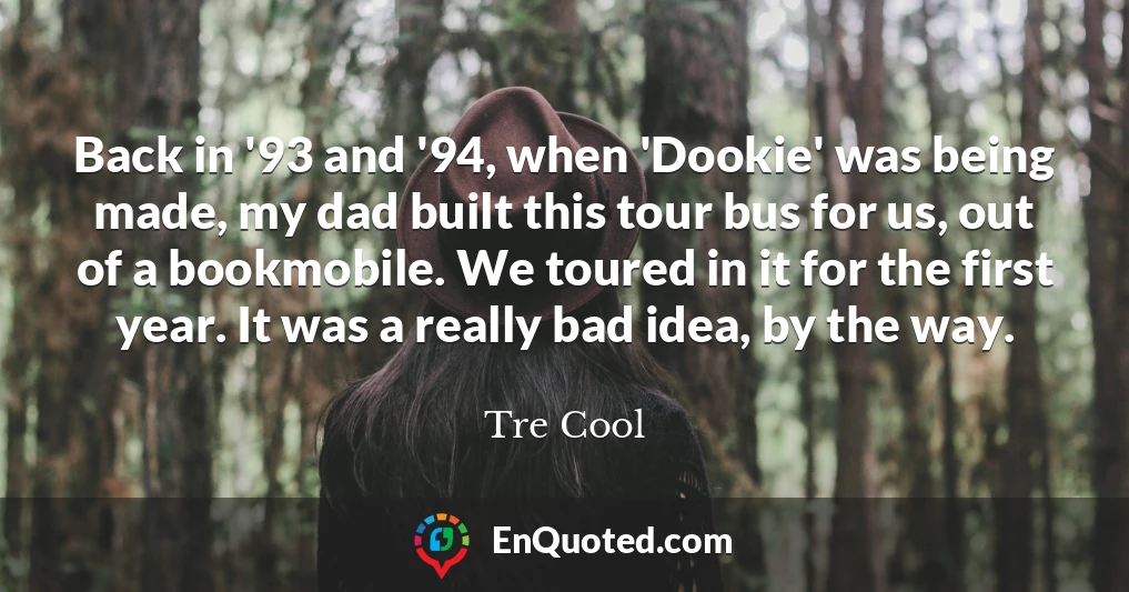 Back in '93 and '94, when 'Dookie' was being made, my dad built this tour bus for us, out of a bookmobile. We toured in it for the first year. It was a really bad idea, by the way.