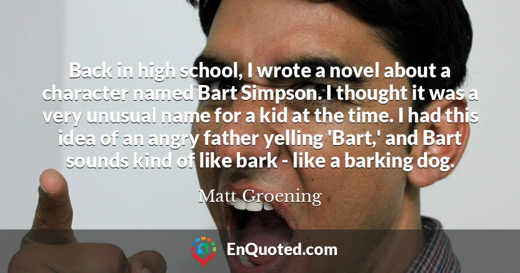 Back in high school, I wrote a novel about a character named Bart Simpson. I thought it was a very unusual name for a kid at the time. I had this idea of an angry father yelling 'Bart,' and Bart sounds kind of like bark - like a barking dog.