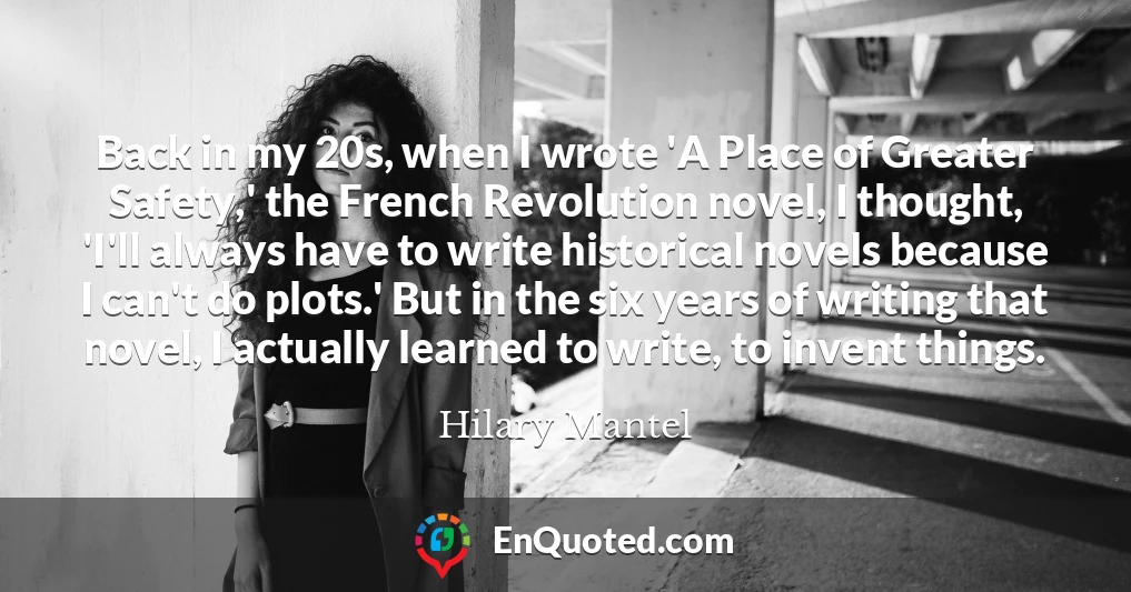 Back in my 20s, when I wrote 'A Place of Greater Safety,' the French Revolution novel, I thought, 'I'll always have to write historical novels because I can't do plots.' But in the six years of writing that novel, I actually learned to write, to invent things.