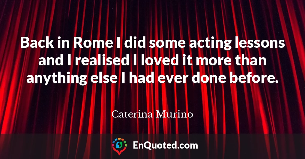 Back in Rome I did some acting lessons and I realised I loved it more than anything else I had ever done before.