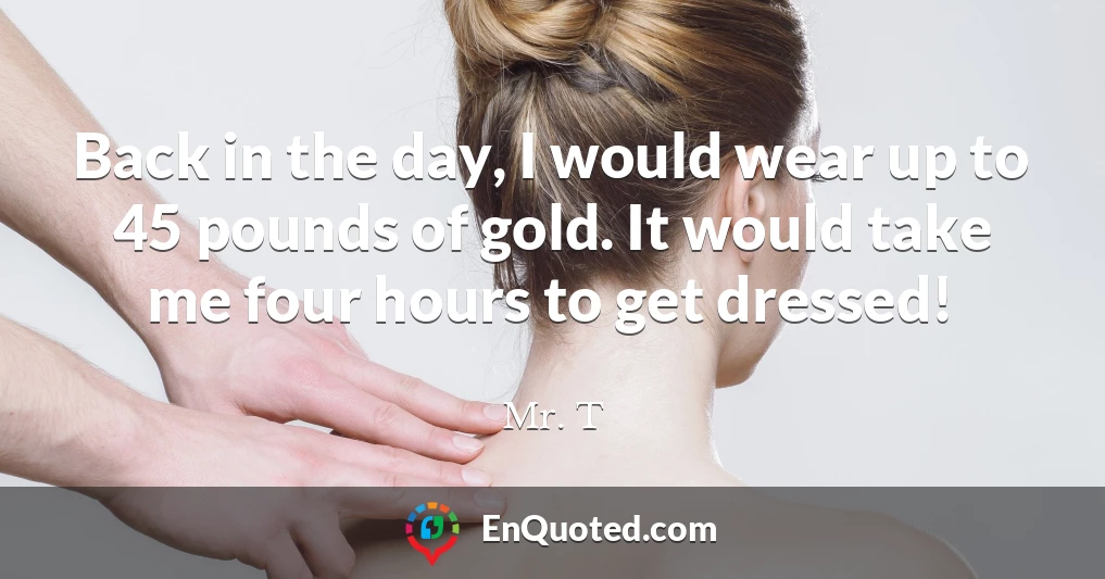 Back in the day, I would wear up to 45 pounds of gold. It would take me four hours to get dressed!