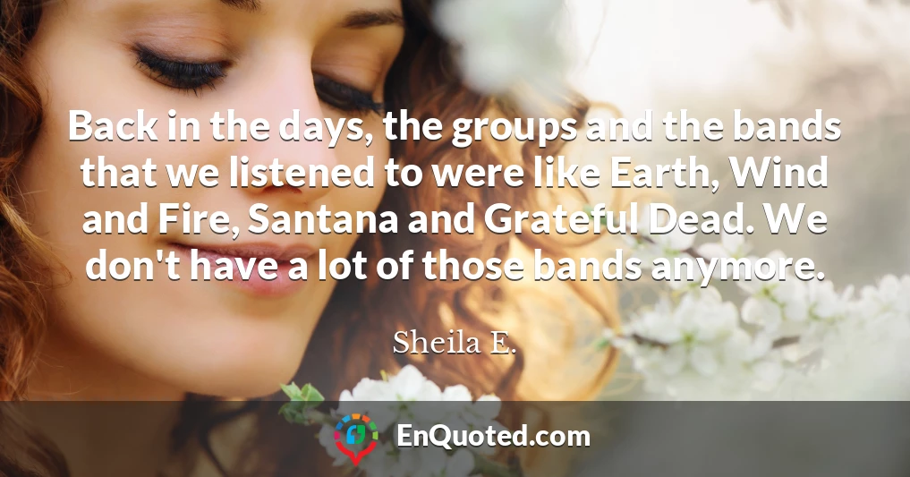 Back in the days, the groups and the bands that we listened to were like Earth, Wind and Fire, Santana and Grateful Dead. We don't have a lot of those bands anymore.