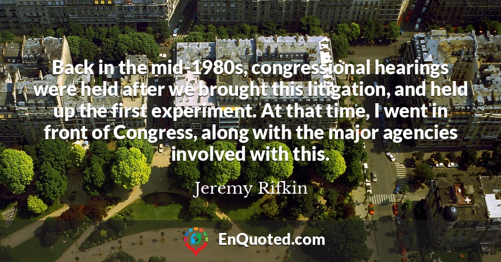 Back in the mid-1980s, congressional hearings were held after we brought this litigation, and held up the first experiment. At that time, I went in front of Congress, along with the major agencies involved with this.