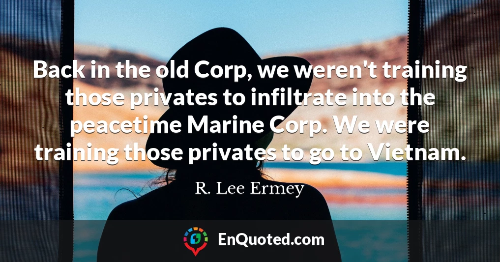 Back in the old Corp, we weren't training those privates to infiltrate into the peacetime Marine Corp. We were training those privates to go to Vietnam.