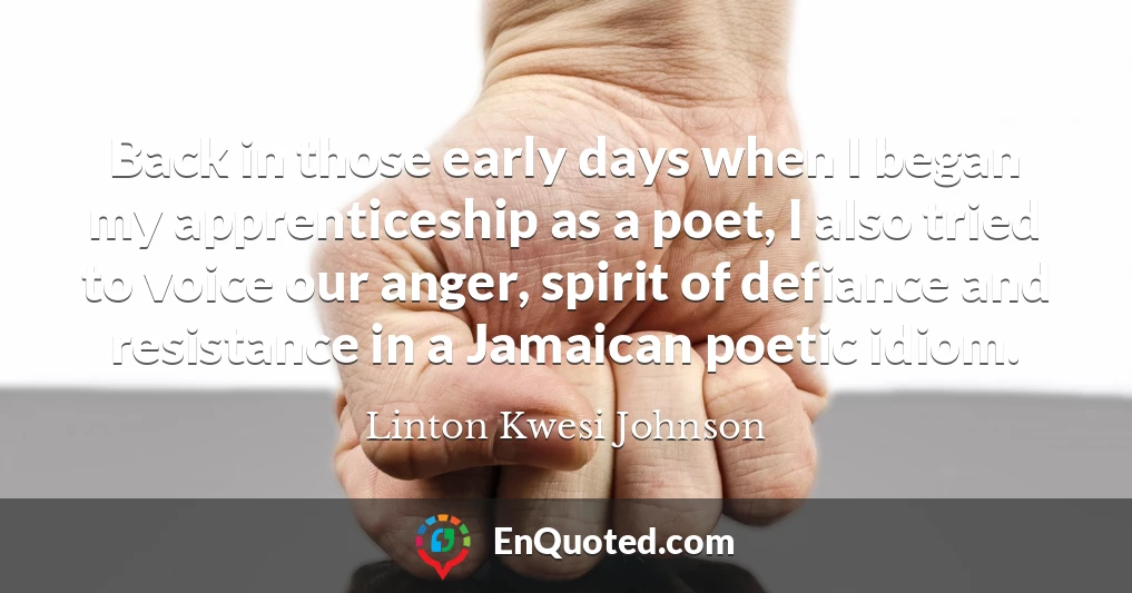 Back in those early days when I began my apprenticeship as a poet, I also tried to voice our anger, spirit of defiance and resistance in a Jamaican poetic idiom.