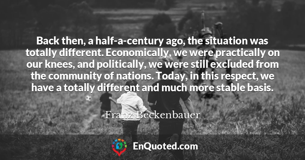 Back then, a half-a-century ago, the situation was totally different. Economically, we were practically on our knees, and politically, we were still excluded from the community of nations. Today, in this respect, we have a totally different and much more stable basis.