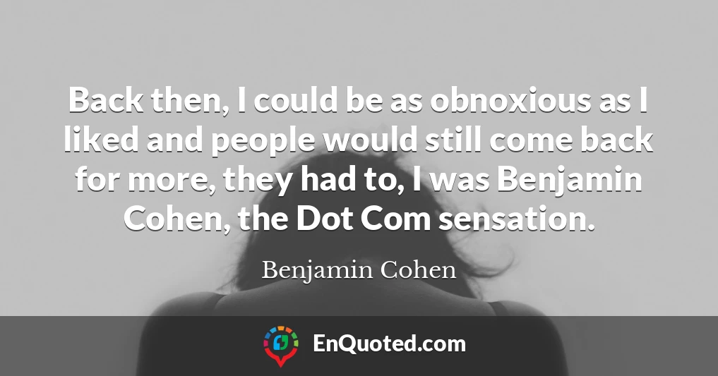 Back then, I could be as obnoxious as I liked and people would still come back for more, they had to, I was Benjamin Cohen, the Dot Com sensation.