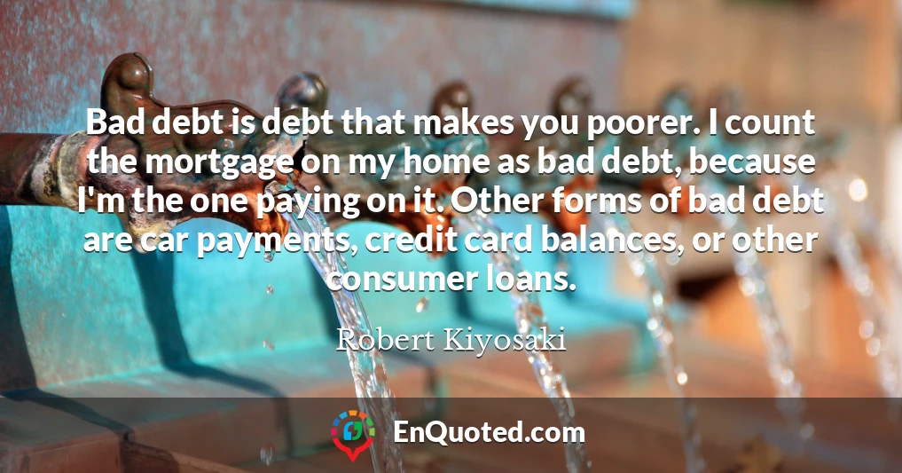 Bad debt is debt that makes you poorer. I count the mortgage on my home as bad debt, because I'm the one paying on it. Other forms of bad debt are car payments, credit card balances, or other consumer loans.