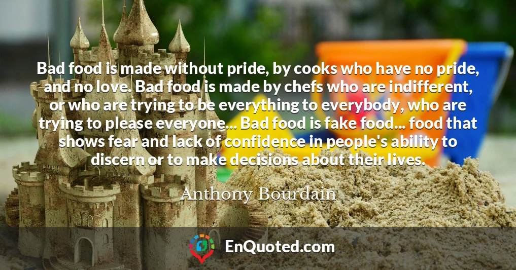 Bad food is made without pride, by cooks who have no pride, and no love. Bad food is made by chefs who are indifferent, or who are trying to be everything to everybody, who are trying to please everyone... Bad food is fake food... food that shows fear and lack of confidence in people's ability to discern or to make decisions about their lives.