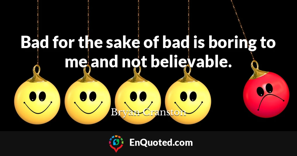 Bad for the sake of bad is boring to me and not believable.