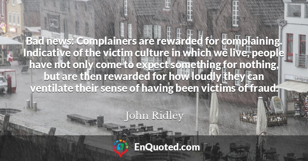 Bad news: Complainers are rewarded for complaining. Indicative of the victim culture in which we live, people have not only come to expect something for nothing, but are then rewarded for how loudly they can ventilate their sense of having been victims of fraud.