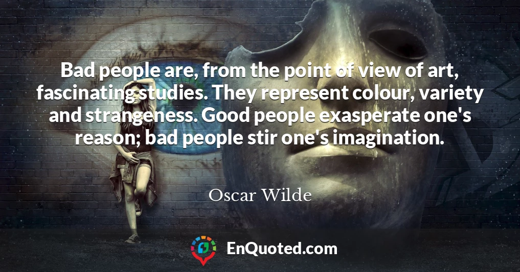 Bad people are, from the point of view of art, fascinating studies. They represent colour, variety and strangeness. Good people exasperate one's reason; bad people stir one's imagination.