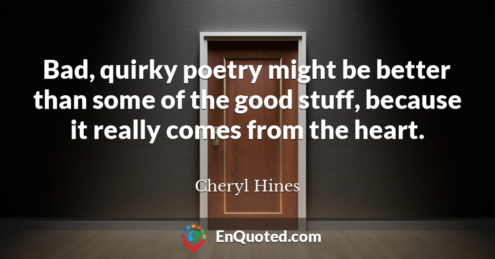 Bad, quirky poetry might be better than some of the good stuff, because it really comes from the heart.