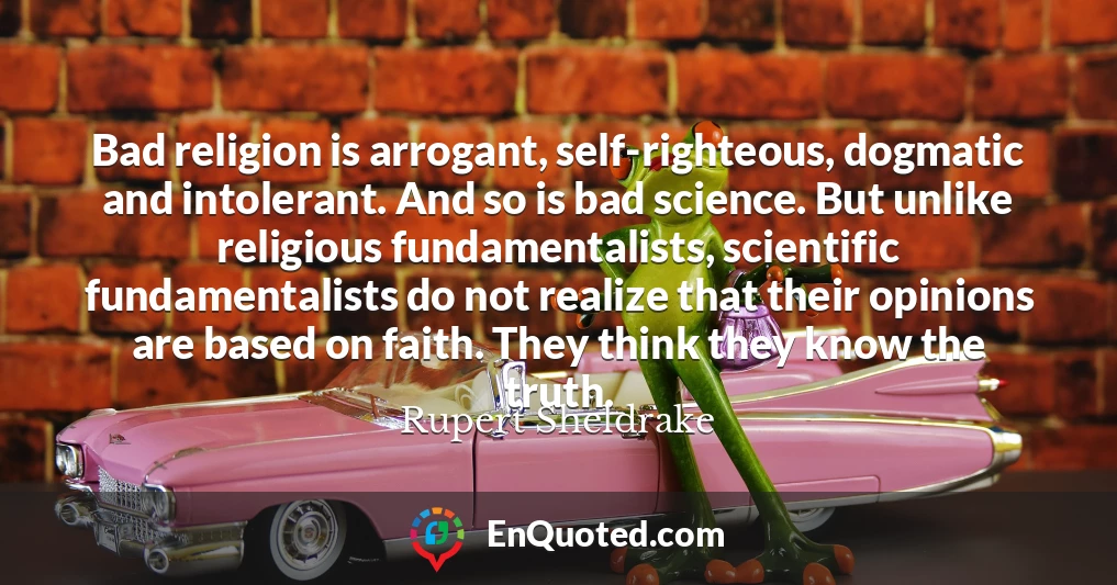 Bad religion is arrogant, self-righteous, dogmatic and intolerant. And so is bad science. But unlike religious fundamentalists, scientific fundamentalists do not realize that their opinions are based on faith. They think they know the truth.