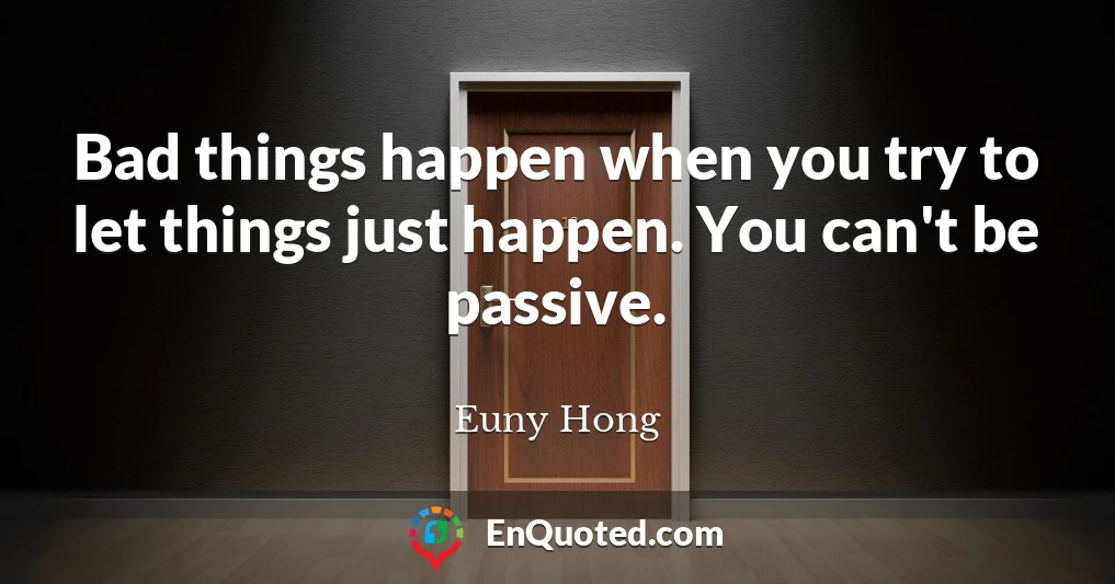 Bad things happen when you try to let things just happen. You can't be passive.