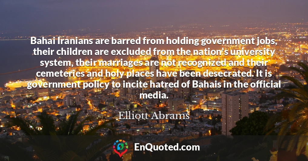 Bahai Iranians are barred from holding government jobs, their children are excluded from the nation's university system, their marriages are not recognized and their cemeteries and holy places have been desecrated. It is government policy to incite hatred of Bahais in the official media.