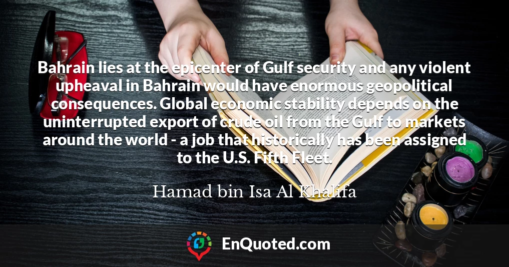 Bahrain lies at the epicenter of Gulf security and any violent upheaval in Bahrain would have enormous geopolitical consequences. Global economic stability depends on the uninterrupted export of crude oil from the Gulf to markets around the world - a job that historically has been assigned to the U.S. Fifth Fleet.