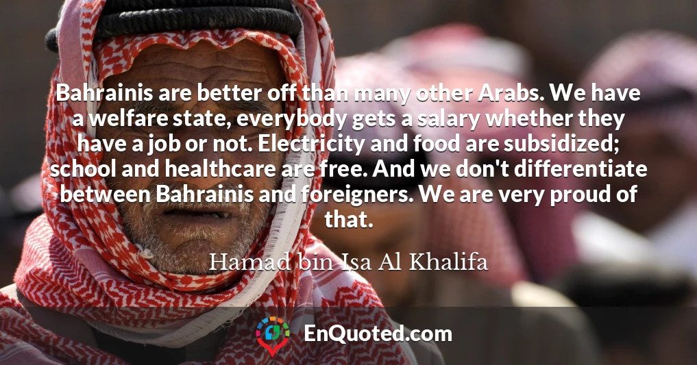 Bahrainis are better off than many other Arabs. We have a welfare state, everybody gets a salary whether they have a job or not. Electricity and food are subsidized; school and healthcare are free. And we don't differentiate between Bahrainis and foreigners. We are very proud of that.