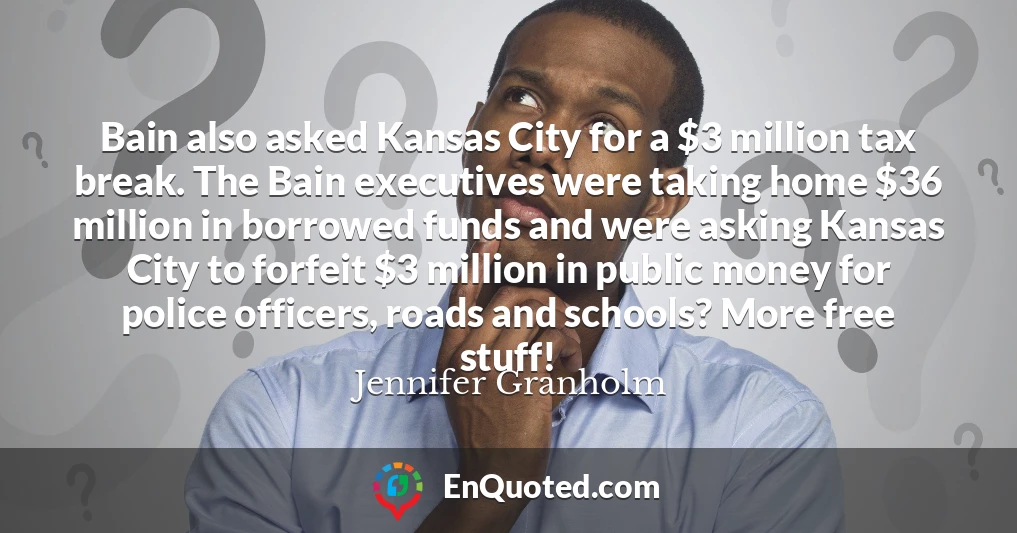 Bain also asked Kansas City for a $3 million tax break. The Bain executives were taking home $36 million in borrowed funds and were asking Kansas City to forfeit $3 million in public money for police officers, roads and schools? More free stuff!