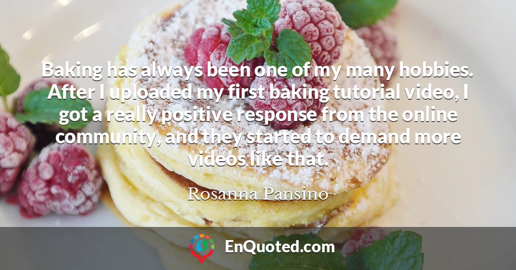 Baking has always been one of my many hobbies. After I uploaded my first baking tutorial video, I got a really positive response from the online community, and they started to demand more videos like that.