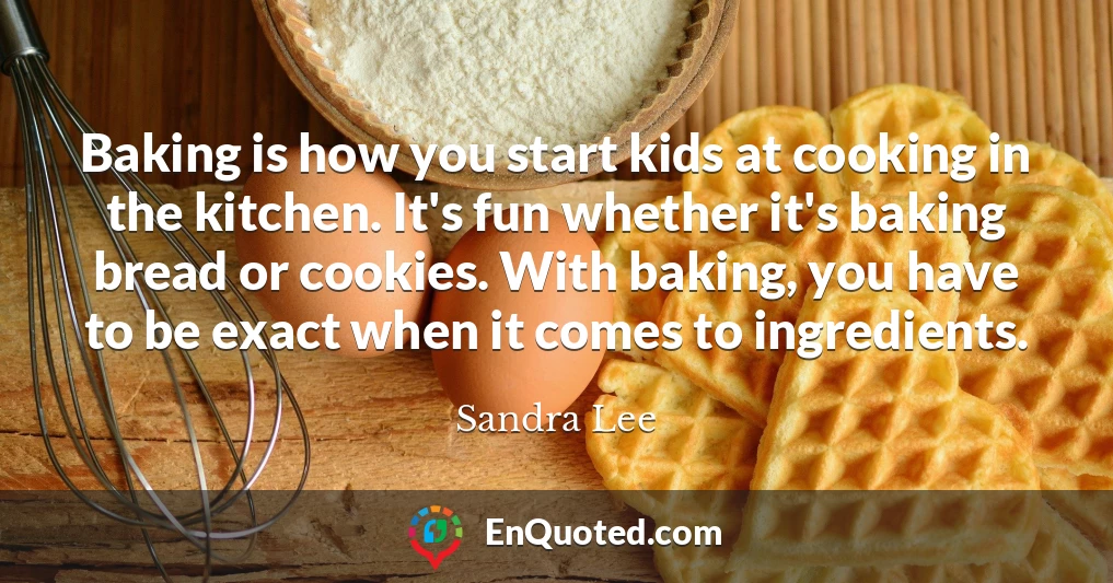 Baking is how you start kids at cooking in the kitchen. It's fun whether it's baking bread or cookies. With baking, you have to be exact when it comes to ingredients.