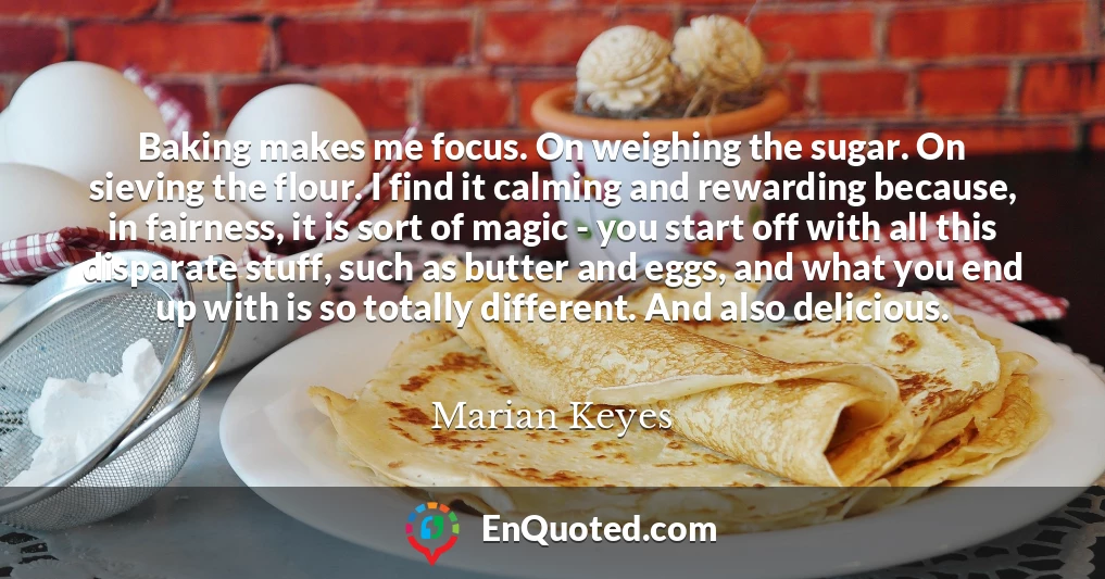 Baking makes me focus. On weighing the sugar. On sieving the flour. I find it calming and rewarding because, in fairness, it is sort of magic - you start off with all this disparate stuff, such as butter and eggs, and what you end up with is so totally different. And also delicious.