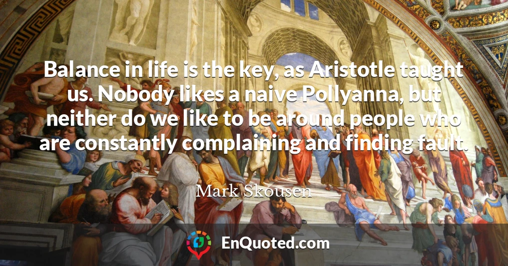 Balance in life is the key, as Aristotle taught us. Nobody likes a naive Pollyanna, but neither do we like to be around people who are constantly complaining and finding fault.