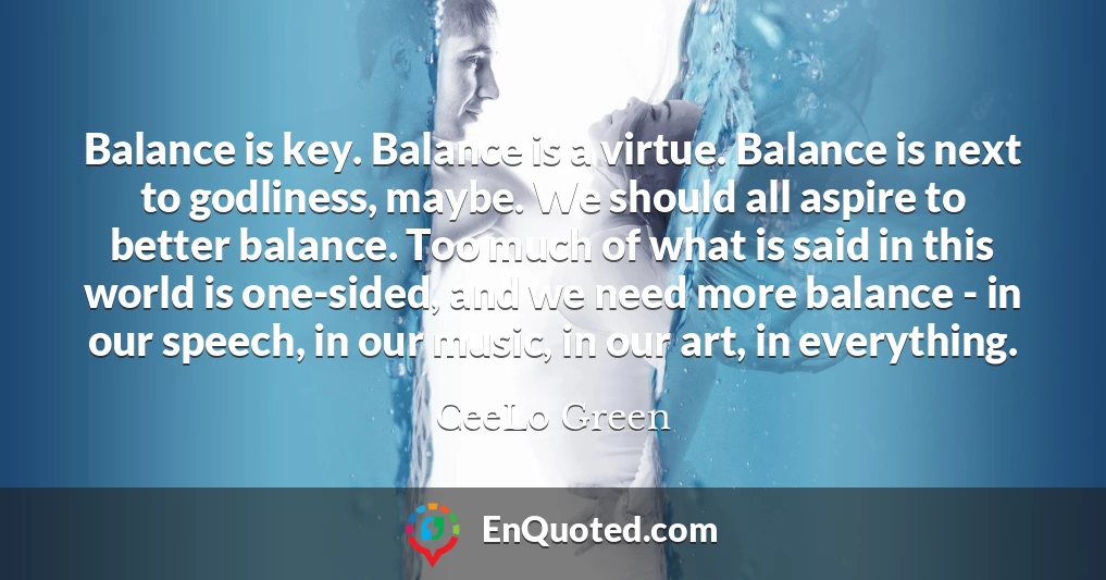 Balance is key. Balance is a virtue. Balance is next to godliness, maybe. We should all aspire to better balance. Too much of what is said in this world is one-sided, and we need more balance - in our speech, in our music, in our art, in everything.