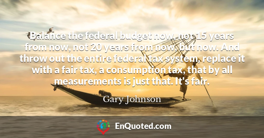 Balance the federal budget now, not 15 years from now, not 20 years from now, but now. And throw out the entire federal tax system, replace it with a fair tax, a consumption tax, that by all measurements is just that. It's fair.