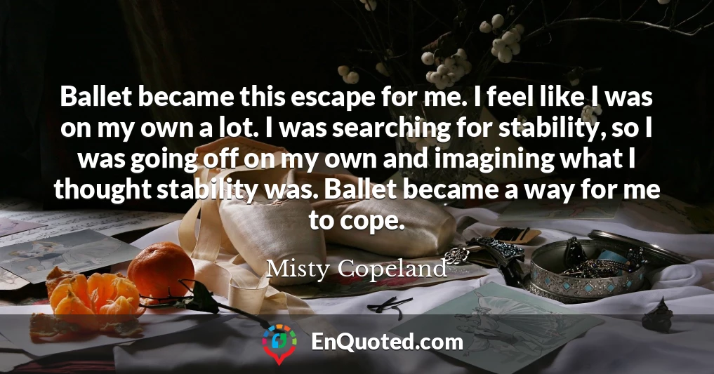 Ballet became this escape for me. I feel like I was on my own a lot. I was searching for stability, so I was going off on my own and imagining what I thought stability was. Ballet became a way for me to cope.