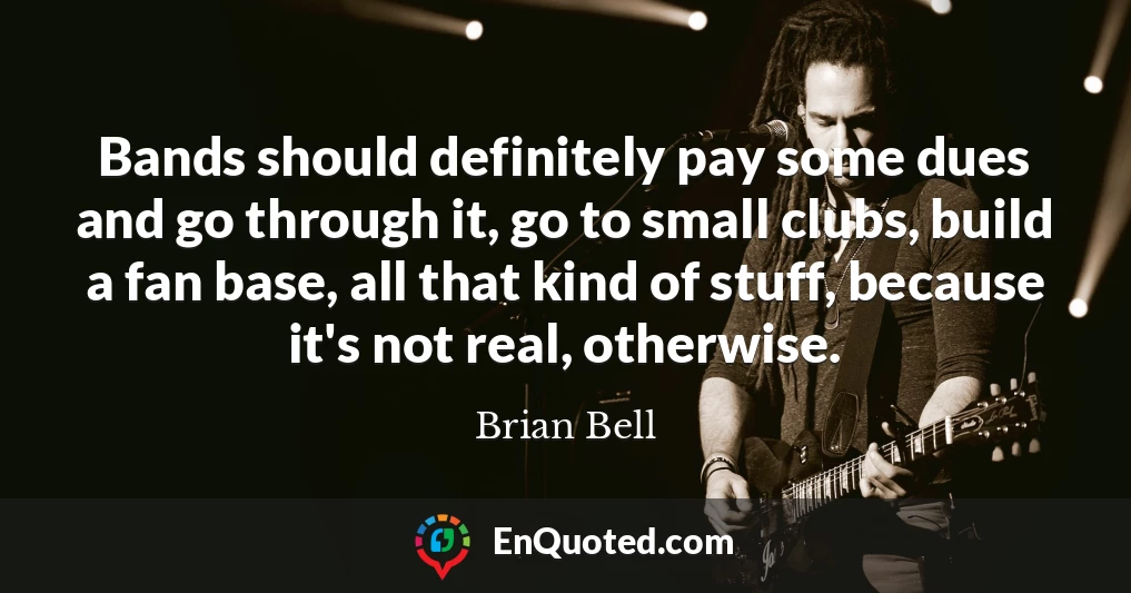 Bands should definitely pay some dues and go through it, go to small clubs, build a fan base, all that kind of stuff, because it's not real, otherwise.