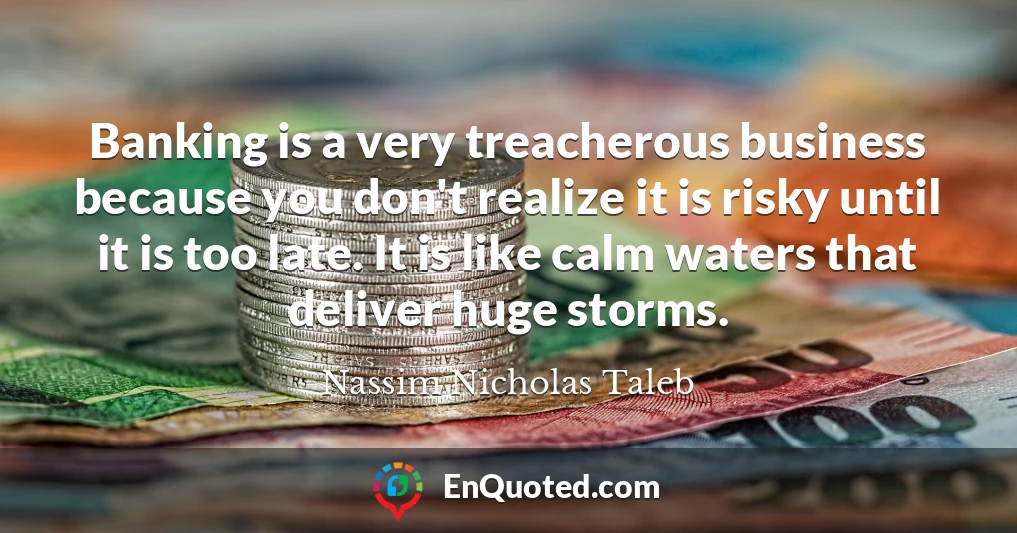 Banking is a very treacherous business because you don't realize it is risky until it is too late. It is like calm waters that deliver huge storms.
