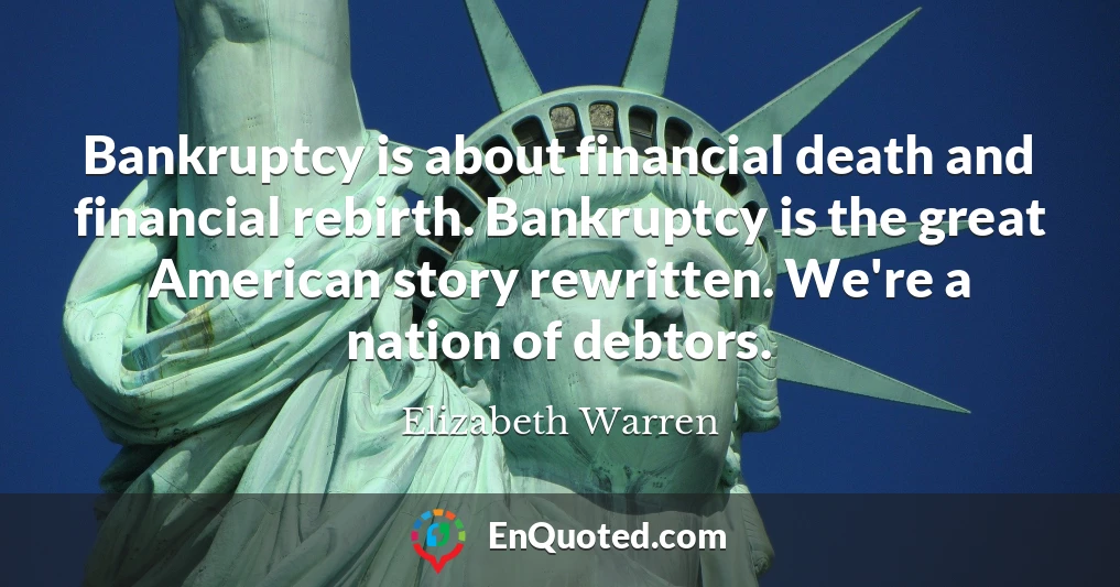 Bankruptcy is about financial death and financial rebirth. Bankruptcy is the great American story rewritten. We're a nation of debtors.